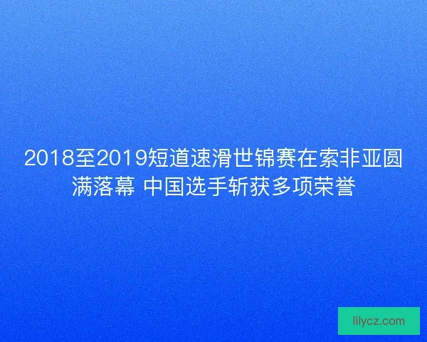 2018至2019短道速滑世锦赛在索非亚圆满落幕 中国选手斩获多项荣誉