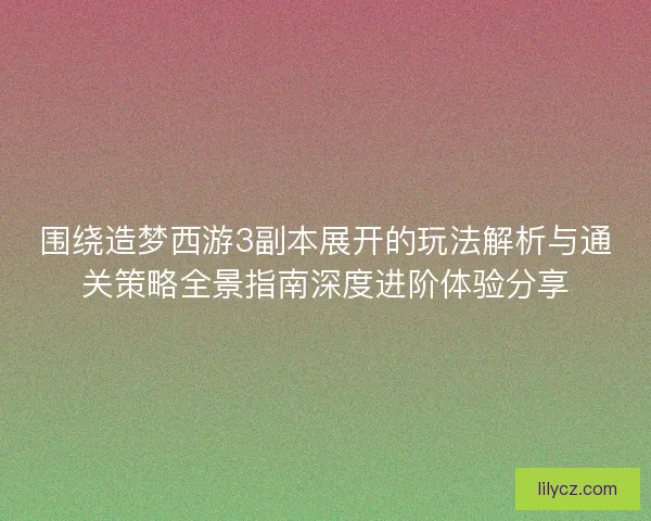 围绕造梦西游3副本展开的玩法解析与通关策略全景指南深度进阶体验分享