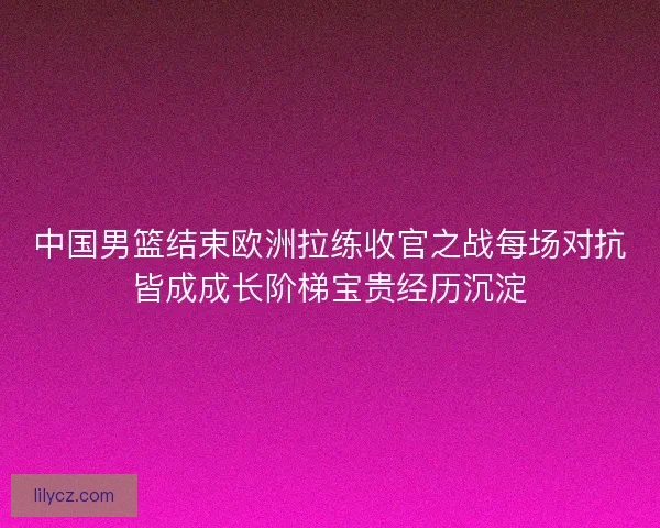 中国男篮结束欧洲拉练收官之战每场对抗皆成成长阶梯宝贵经历沉淀