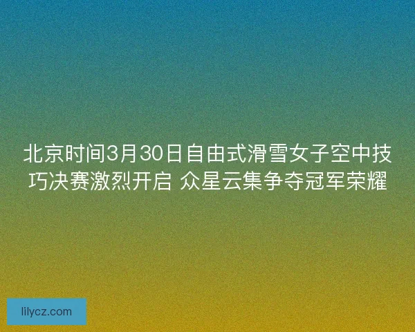 北京时间3月30日自由式滑雪女子空中技巧决赛激烈开启 众星云集争夺冠军荣耀