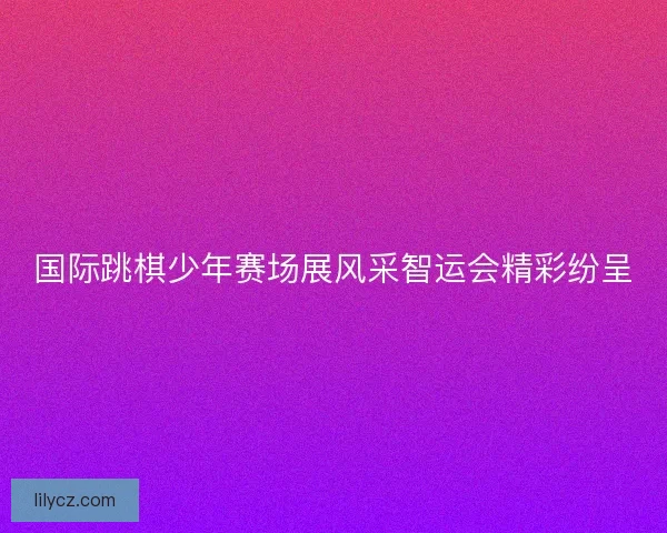 国际跳棋少年赛场展风采智运会精彩纷呈
