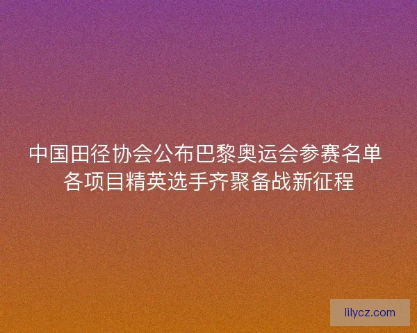 中国田径协会公布巴黎奥运会参赛名单 各项目精英选手齐聚备战新征程