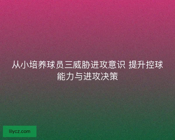 从小培养球员三威胁进攻意识 提升控球能力与进攻决策
