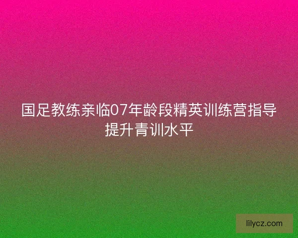 国足教练亲临07年龄段精英训练营指导提升青训水平