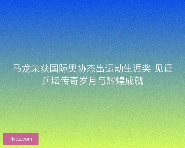 马龙荣获国际奥协杰出运动生涯奖 见证乒坛传奇岁月与辉煌成就