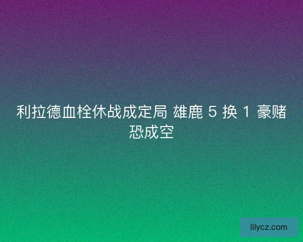 利拉德血栓休战成定局 雄鹿 5 换 1 豪赌恐成空
