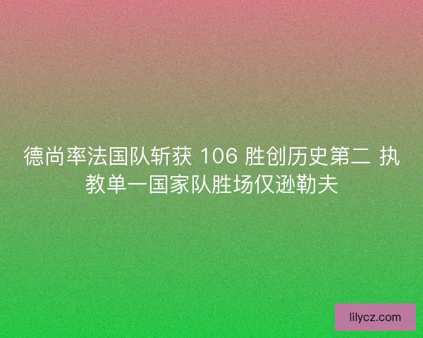 德尚率法国队斩获 106 胜创历史第二 执教单一国家队胜场仅逊勒夫