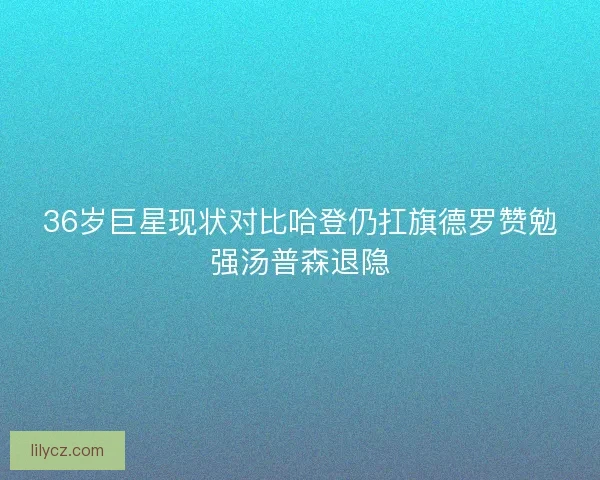 36岁巨星现状对比哈登仍扛旗德罗赞勉强汤普森退隐 36岁巨星现状对比哈登仍扛旗德罗赞勉强汤普森退隐