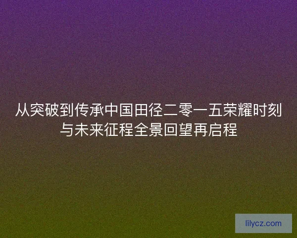 从突破到传承中国田径二零一五荣耀时刻与未来征程全景回望再启程 从突破到传承中国田径二零一五荣耀时刻与未来征程全景回望再启程