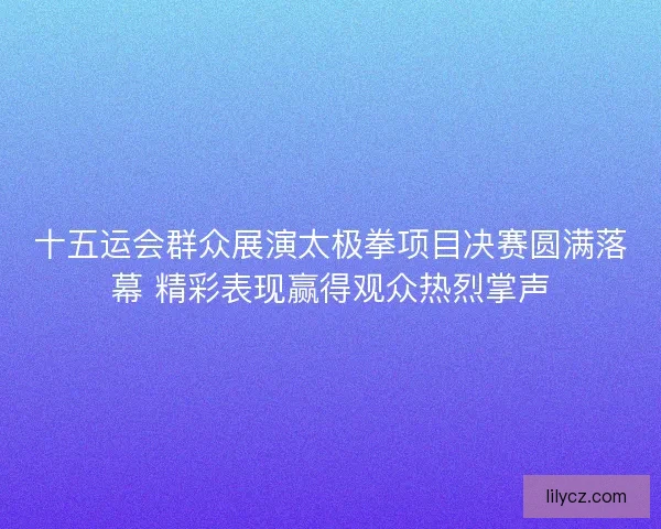 十五运会群众展演太极拳项目决赛圆满落幕 精彩表现赢得观众热烈掌声