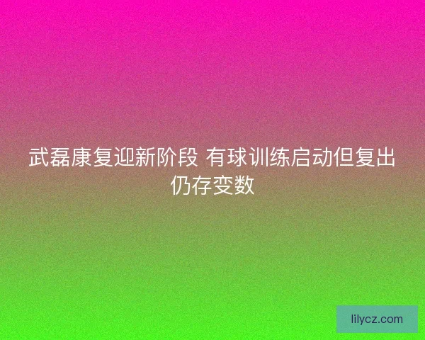 武磊康复迎新阶段 有球训练启动但复出仍存变数