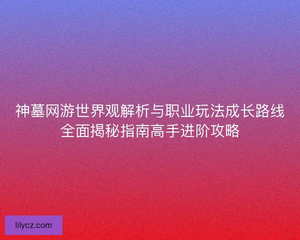 神墓网游世界观解析与职业玩法成长路线全面揭秘指南高手进阶攻略 神墓网游世界观解析与职业玩法成长路线全面揭秘指南高手进阶攻略
