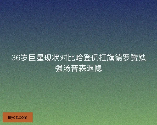 36岁巨星现状对比哈登仍扛旗德罗赞勉强汤普森退隐 36岁巨星现状对比哈登仍扛旗德罗赞勉强汤普森退隐