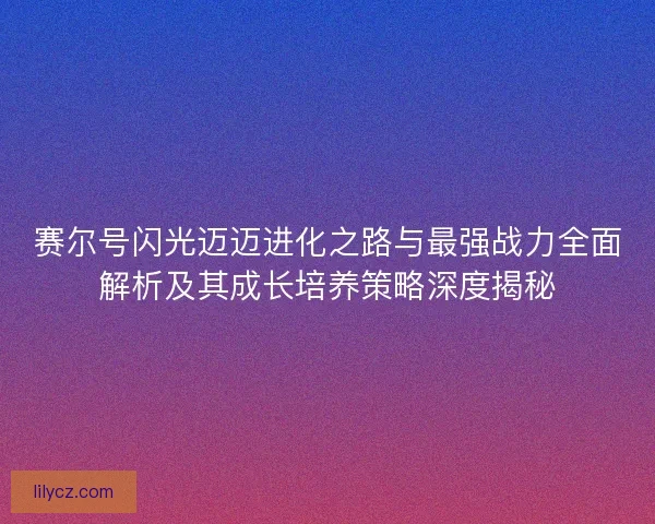 赛尔号闪光迈迈进化之路与最强战力全面解析及其成长培养策略深度揭秘 赛尔号闪光迈迈进化之路与最强战力全面解析及其成长培养策略深度揭秘