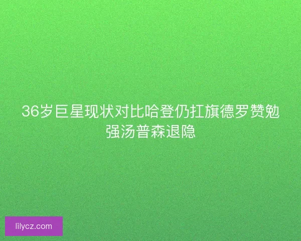 36岁巨星现状对比哈登仍扛旗德罗赞勉强汤普森退隐 36岁巨星现状对比哈登仍扛旗德罗赞勉强汤普森退隐