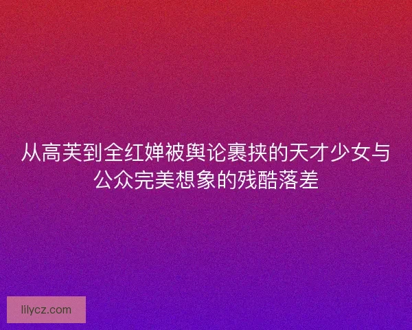 从高芙到全红婵被舆论裹挟的天才少女与公众完美想象的残酷落差 从高芙到全红婵被舆论裹挟的天才少女与公众完美想象的残酷落差