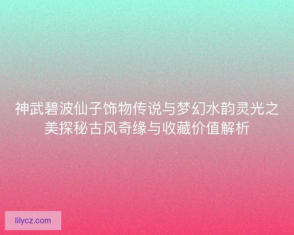 神武碧波仙子饰物传说与梦幻水韵灵光之美探秘古风奇缘与收藏价值解析