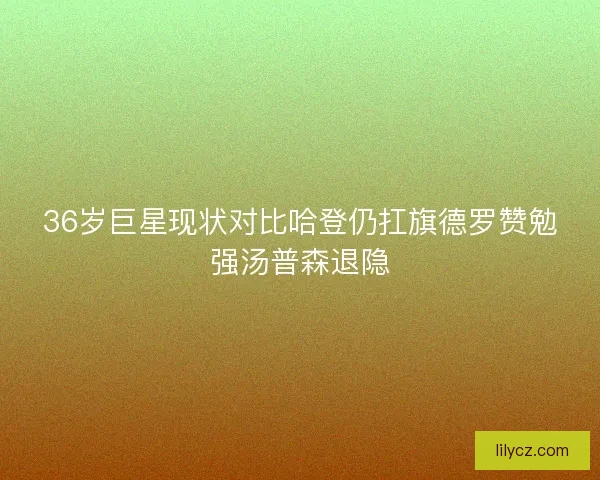 36岁巨星现状对比哈登仍扛旗德罗赞勉强汤普森退隐