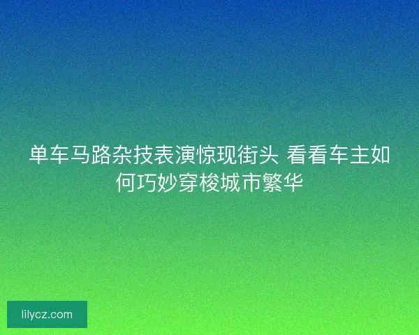 单车马路杂技表演惊现街头 看看车主如何巧妙穿梭城市繁华