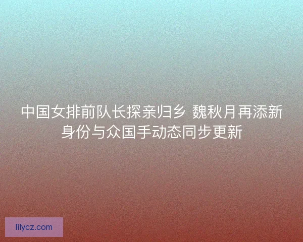 中国女排前队长探亲归乡 魏秋月再添新身份与众国手动态同步更新
